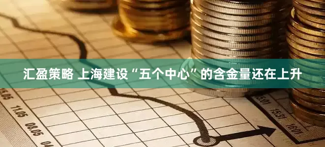 汇盈策略 上海建设“五个中心”的含金量还在上升