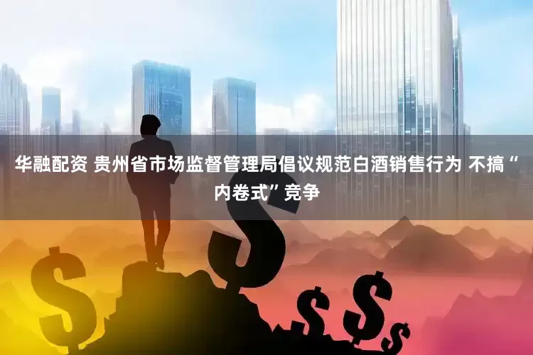 华融配资 贵州省市场监督管理局倡议规范白酒销售行为 不搞“内卷式”竞争
