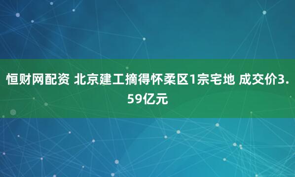 恒财网配资 北京建工摘得怀柔区1宗宅地 成交价3.59亿元