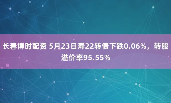 长春博时配资 5月23日寿22转债下跌0.06%，转股溢价率95.55%