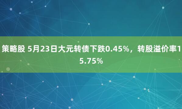 策略股 5月23日大元转债下跌0.45%，转股溢价率15.75%