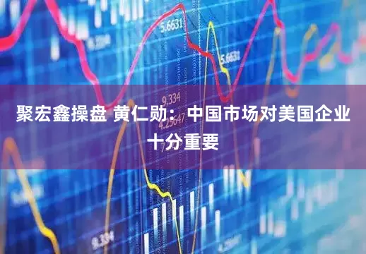 聚宏鑫操盘 黄仁勋：中国市场对美国企业十分重要