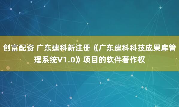 创富配资 广东建科新注册《广东建科科技成果库管理系统V1.0》项目的软件著作权