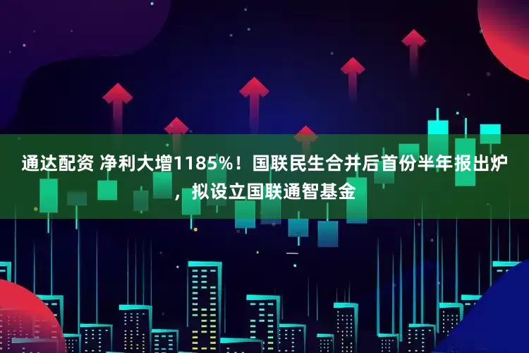 通达配资 净利大增1185%！国联民生合并后首份半年报出炉，拟设立国联通智基金